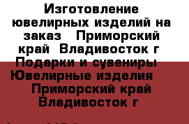 Изготовление ювелирных изделий на заказ - Приморский край, Владивосток г. Подарки и сувениры » Ювелирные изделия   . Приморский край,Владивосток г.